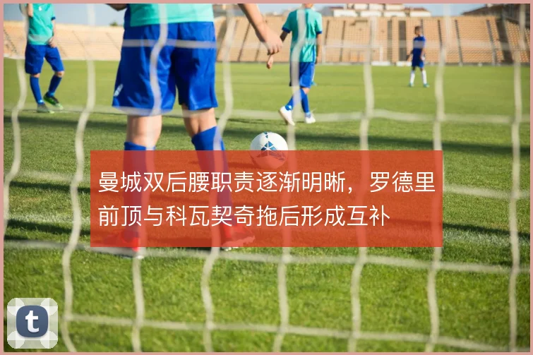 曼城双后腰职责逐渐明晰，罗德里前顶与科瓦契奇拖后形成互补