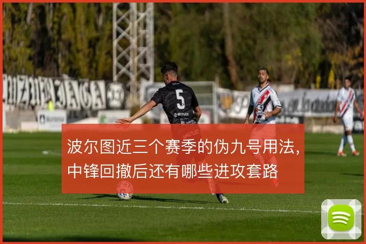 波尔图近三个赛季的伪九号用法,中锋回撤后还有哪些进攻套路