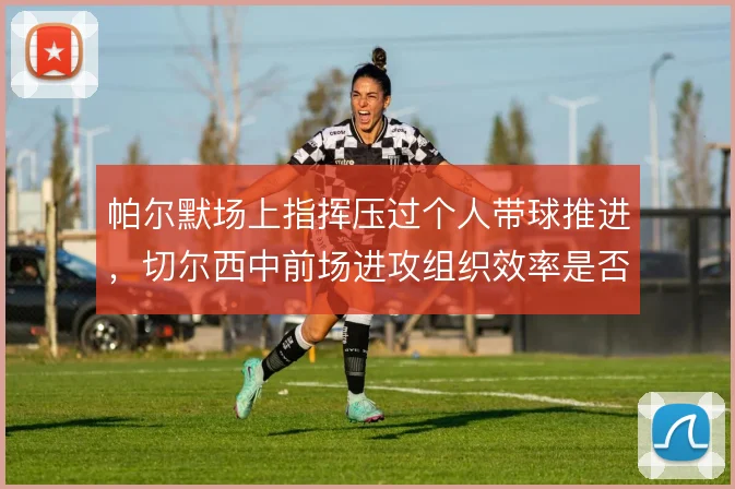 帕尔默场上指挥压过个人带球推进，切尔西中前场进攻组织效率是否更高