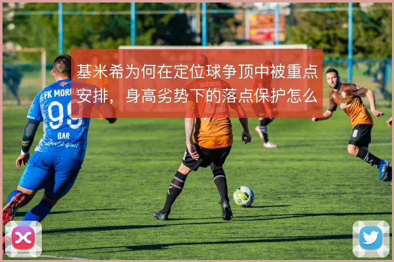 基米希为何在定位球争顶中被重点安排,身高劣势下的落点保护怎么做