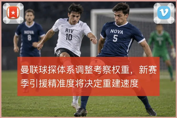 曼联球探体系调整考察权重，新赛季引援精准度将决定重建速度