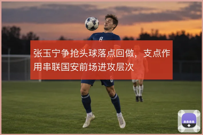 张玉宁争抢头球落点回做，支点作用串联国安前场进攻层次