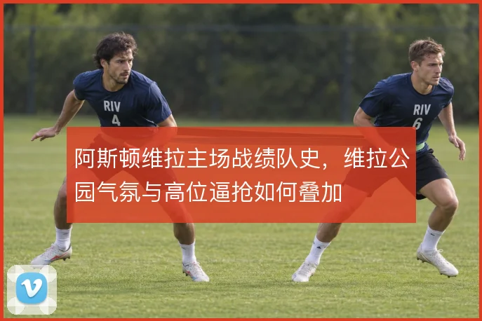 阿斯顿维拉主场战绩队史,维拉公园气氛与高位逼抢如何叠加