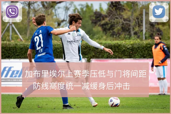 加布里埃尔上赛季压低与门将间距,防线高度统一减缓身后冲击