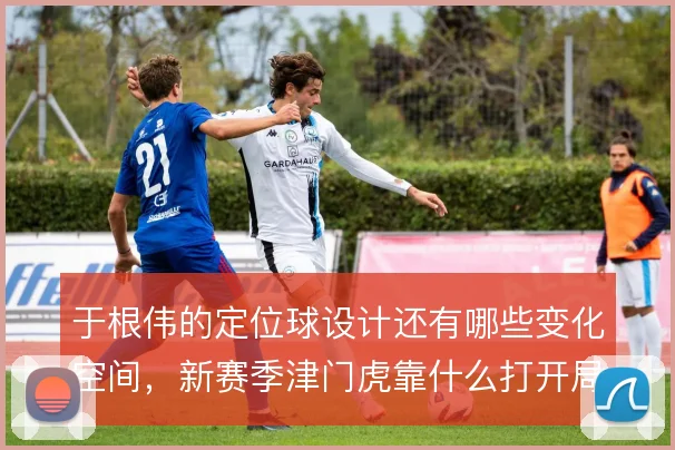 于根伟的定位球设计还有哪些变化空间,新赛季津门虎靠什么打开局面
