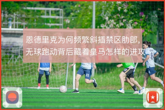 恩德里克为何频繁斜插禁区肋部,无球跑动背后藏着皇马怎样的进攻预谋