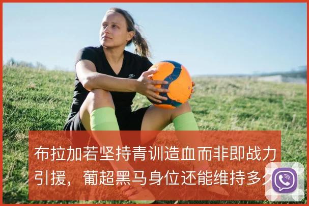 布拉加若坚持青训造血而非即战力引援,葡超黑马身位还能维持多久