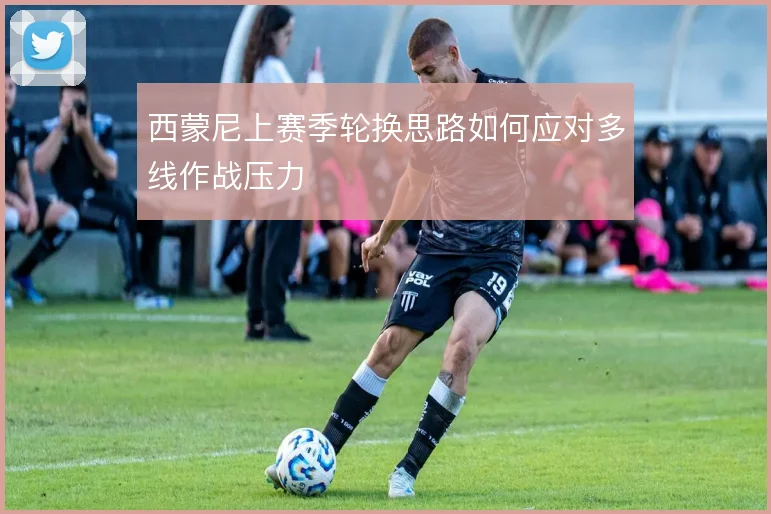 西蒙尼上赛季轮换思路如何应对多线作战压力