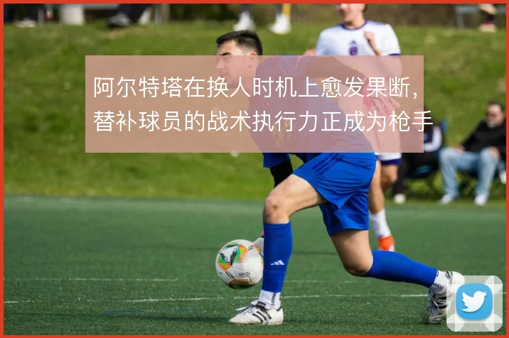 阿尔特塔在换人时机上愈发果断，替补球员的战术执行力正成为枪手变招关键