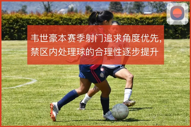 韦世豪本赛季射门追求角度优先,禁区内处理球的合理性逐步提升