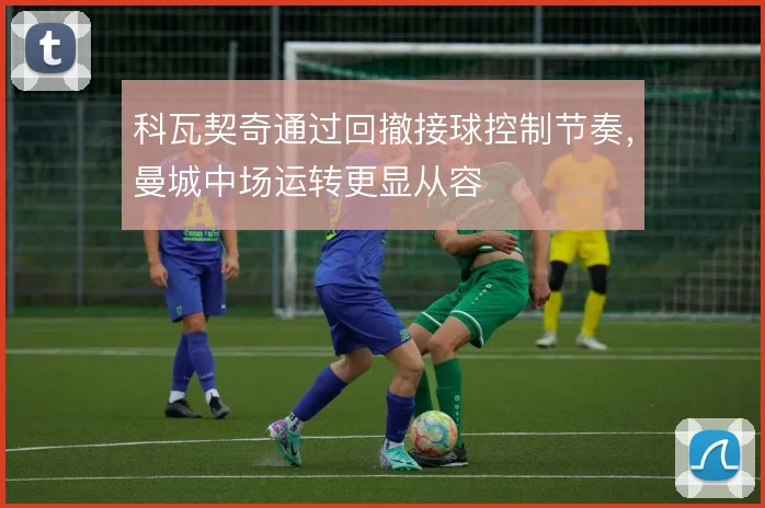 科瓦契奇通过回撤接球控制节奏，曼城中场运转更显从容