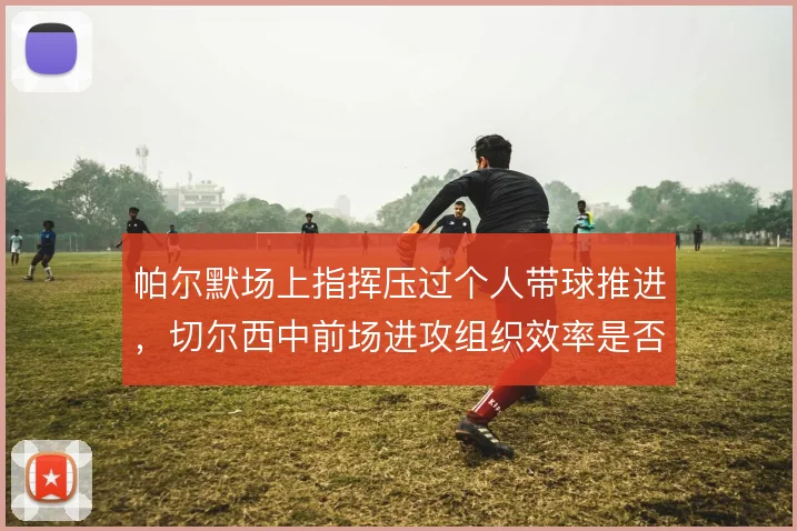 帕尔默场上指挥压过个人带球推进，切尔西中前场进攻组织效率是否更高