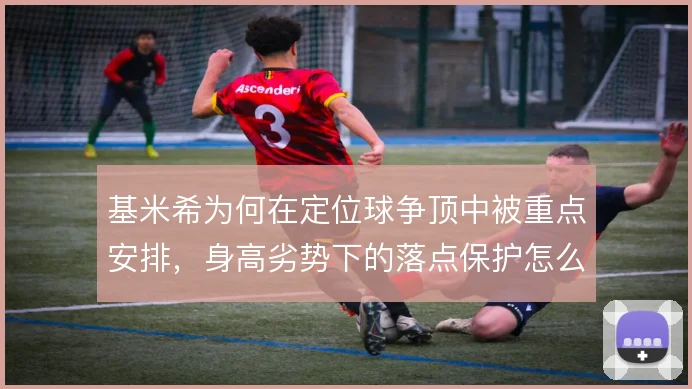 基米希为何在定位球争顶中被重点安排,身高劣势下的落点保护怎么做
