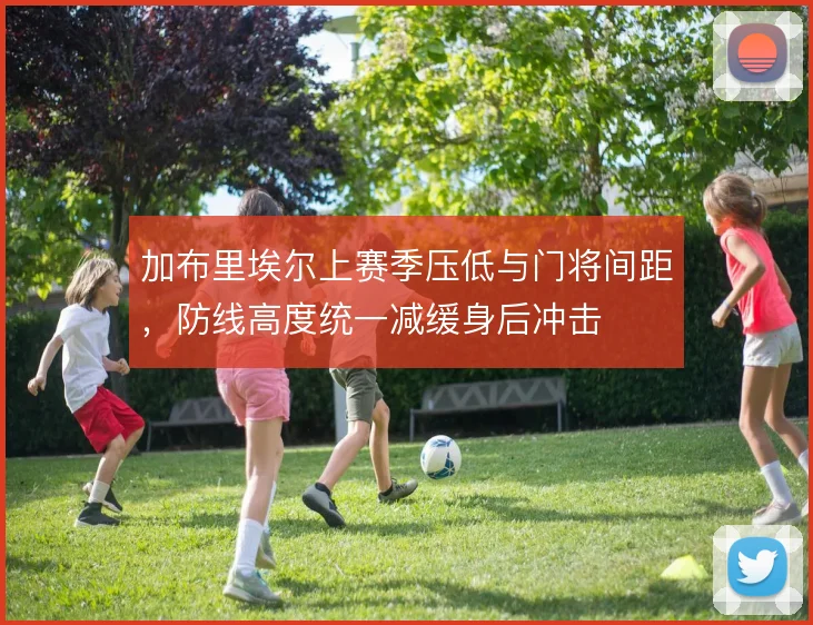 加布里埃尔上赛季压低与门将间距,防线高度统一减缓身后冲击