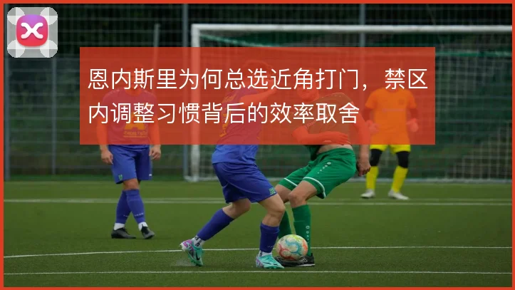恩内斯里为何总选近角打门,禁区内调整习惯背后的效率取舍