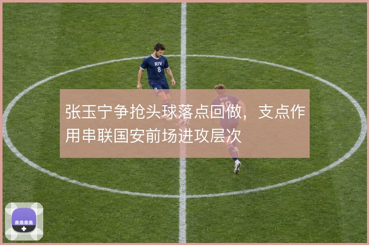 张玉宁争抢头球落点回做，支点作用串联国安前场进攻层次