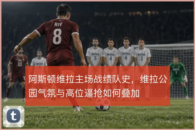 阿斯顿维拉主场战绩队史,维拉公园气氛与高位逼抢如何叠加