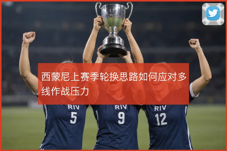 西蒙尼上赛季轮换思路如何应对多线作战压力
