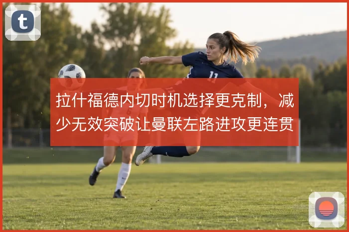 拉什福德内切时机选择更克制,减少无效突破让曼联左路进攻更连贯