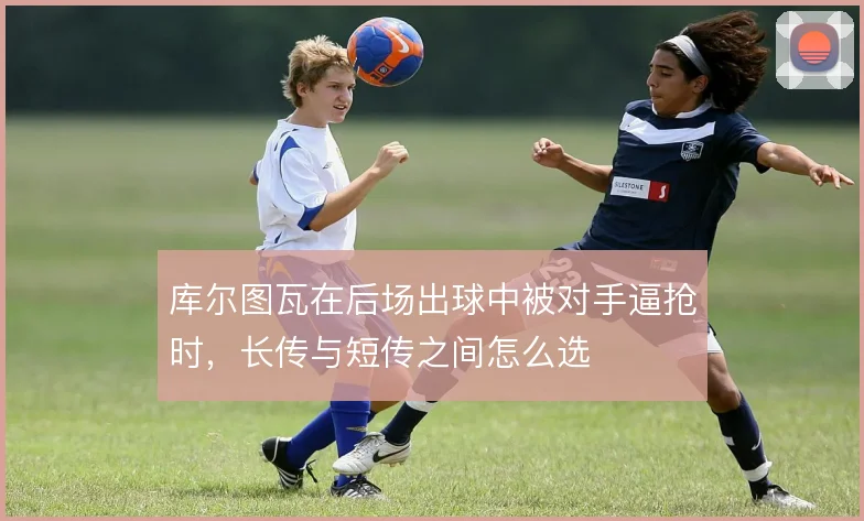 库尔图瓦在后场出球中被对手逼抢时，长传与短传之间怎么选