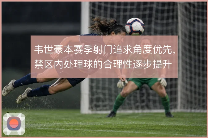 韦世豪本赛季射门追求角度优先,禁区内处理球的合理性逐步提升