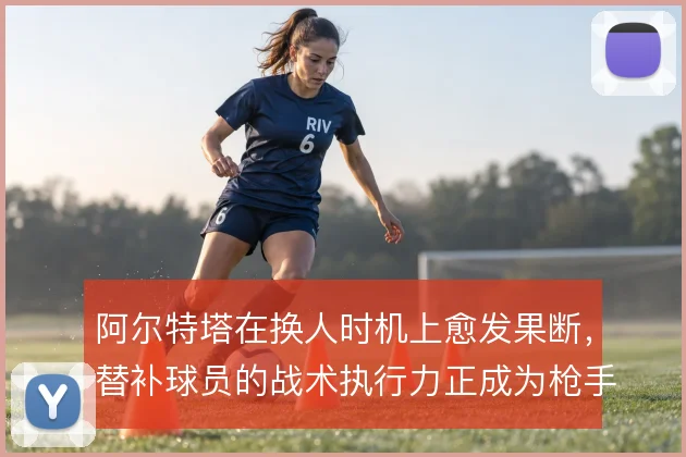 阿尔特塔在换人时机上愈发果断，替补球员的战术执行力正成为枪手变招关键